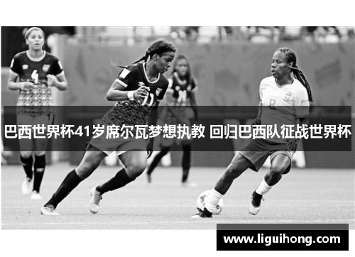 巴西世界杯41岁席尔瓦梦想执教 回归巴西队征战世界杯